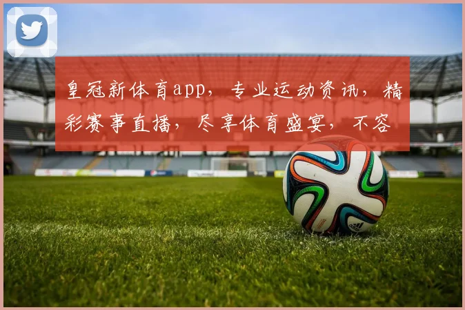 皇冠新体育app，专业运动资讯，精彩赛事直播，尽享体育盛宴，不容错过