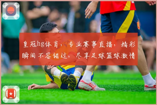 皇冠hg体育，专业赛事直播，精彩瞬间不容错过，尽享足球篮球激情，尽在皇冠