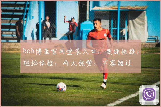 bob博鱼官网登录入口，便捷快捷，轻松体验，两大优势，不容错过