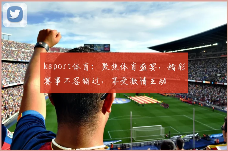 ksport体育：聚焦体育盛宴，精彩赛事不容错过，享受激情互动